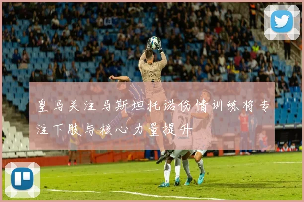皇马关注马斯坦托诺伤情训练将专注下肢与核心力量提升