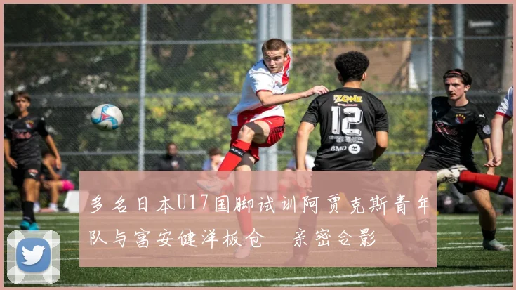 多名日本U17国脚试训阿贾克斯青年队与富安健洋板仓滉亲密合影