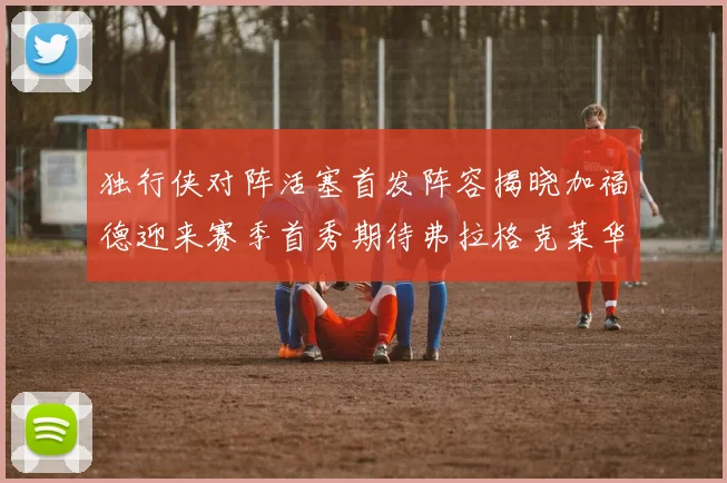 独行侠对阵活塞首发阵容揭晓加福德迎来赛季首秀期待弗拉格克莱华盛顿克里斯蒂表现