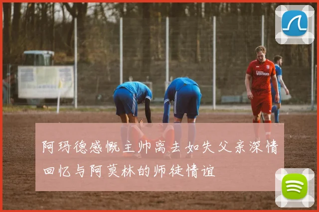 阿玛德感慨主帅离去如失父亲深情回忆与阿莫林的师徒情谊