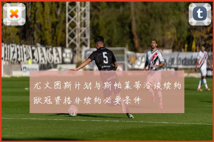 尤文图斯计划与斯帕莱蒂洽谈续约欧冠资格非续约必要条件