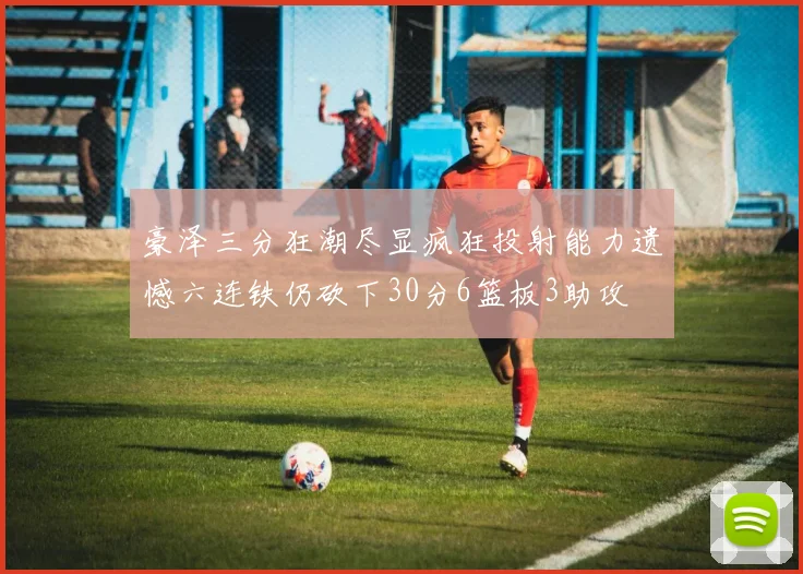 豪泽三分狂潮尽显疯狂投射能力遗憾六连铁仍砍下30分6篮板3助攻