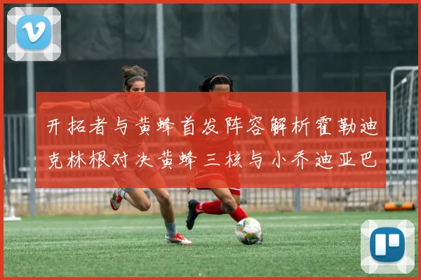 开拓者与黄蜂首发阵容解析霍勒迪克林根对决黄蜂三核与小乔迪亚巴特
