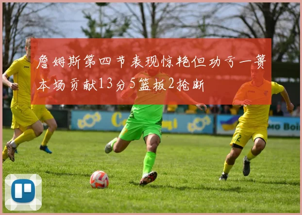 詹姆斯第四节表现惊艳但功亏一篑本场贡献13分5篮板2抢断
