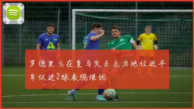 罗德里戈在皇马失去主力地位近半年仅进2球表现堪忧