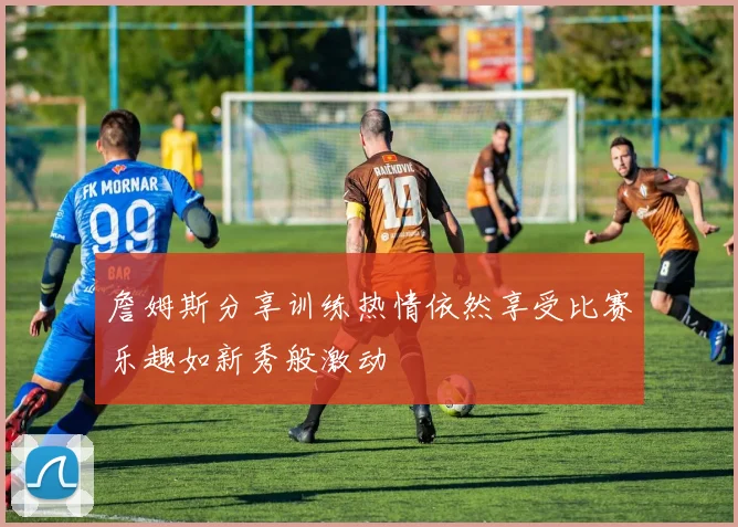 詹姆斯分享训练热情依然享受比赛乐趣如新秀般激动