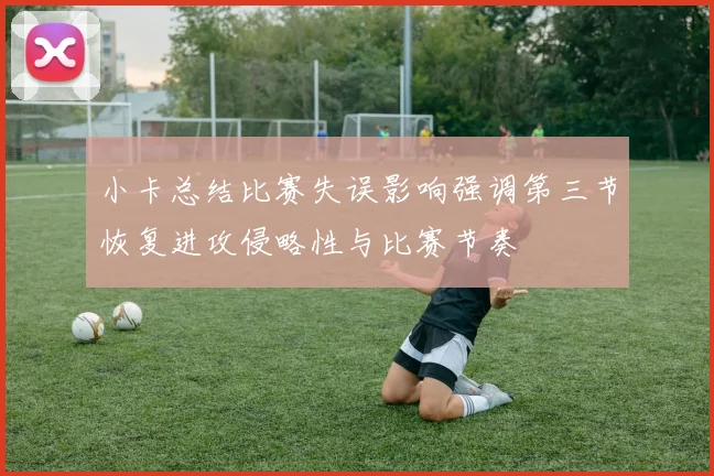 小卡总结比赛失误影响强调第三节恢复进攻侵略性与比赛节奏