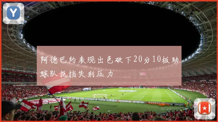 阿德巴约表现出色砍下20分10板助球队抵挡失利压力