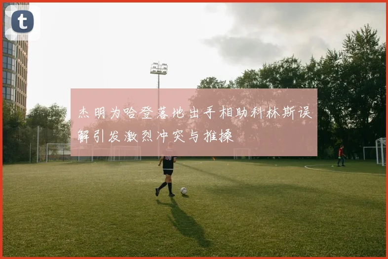 杰明为哈登落地出手相助科林斯误解引发激烈冲突与推搡