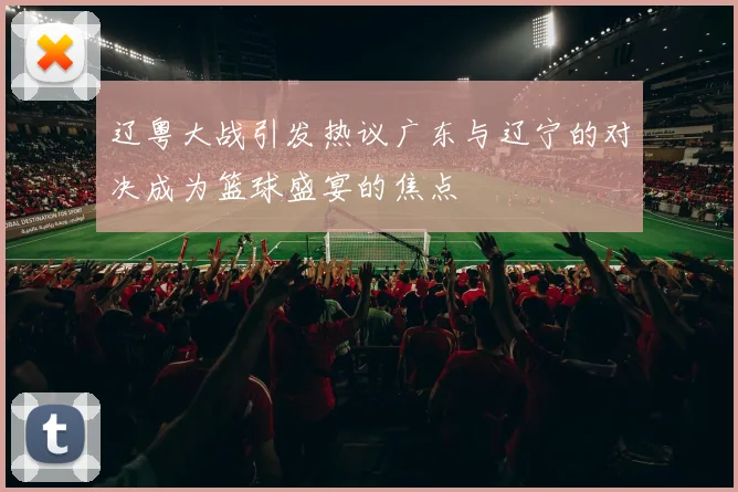 辽粤大战引发热议广东与辽宁的对决成为篮球盛宴的焦点