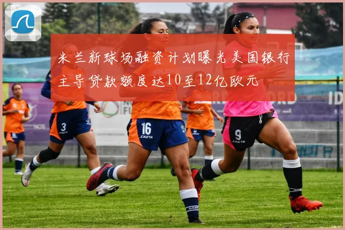 米兰新球场融资计划曝光美国银行主导贷款额度达10至12亿欧元