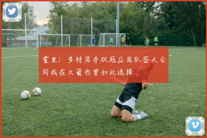 霍里：多特若夺双冠应离队签大合同我在火箭也曾如此选择
